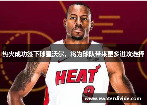 热火成功签下球星沃尔，将为球队带来更多进攻选择